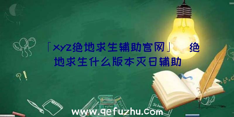 「xyz绝地求生辅助官网」|绝地求生什么版本灭日辅助